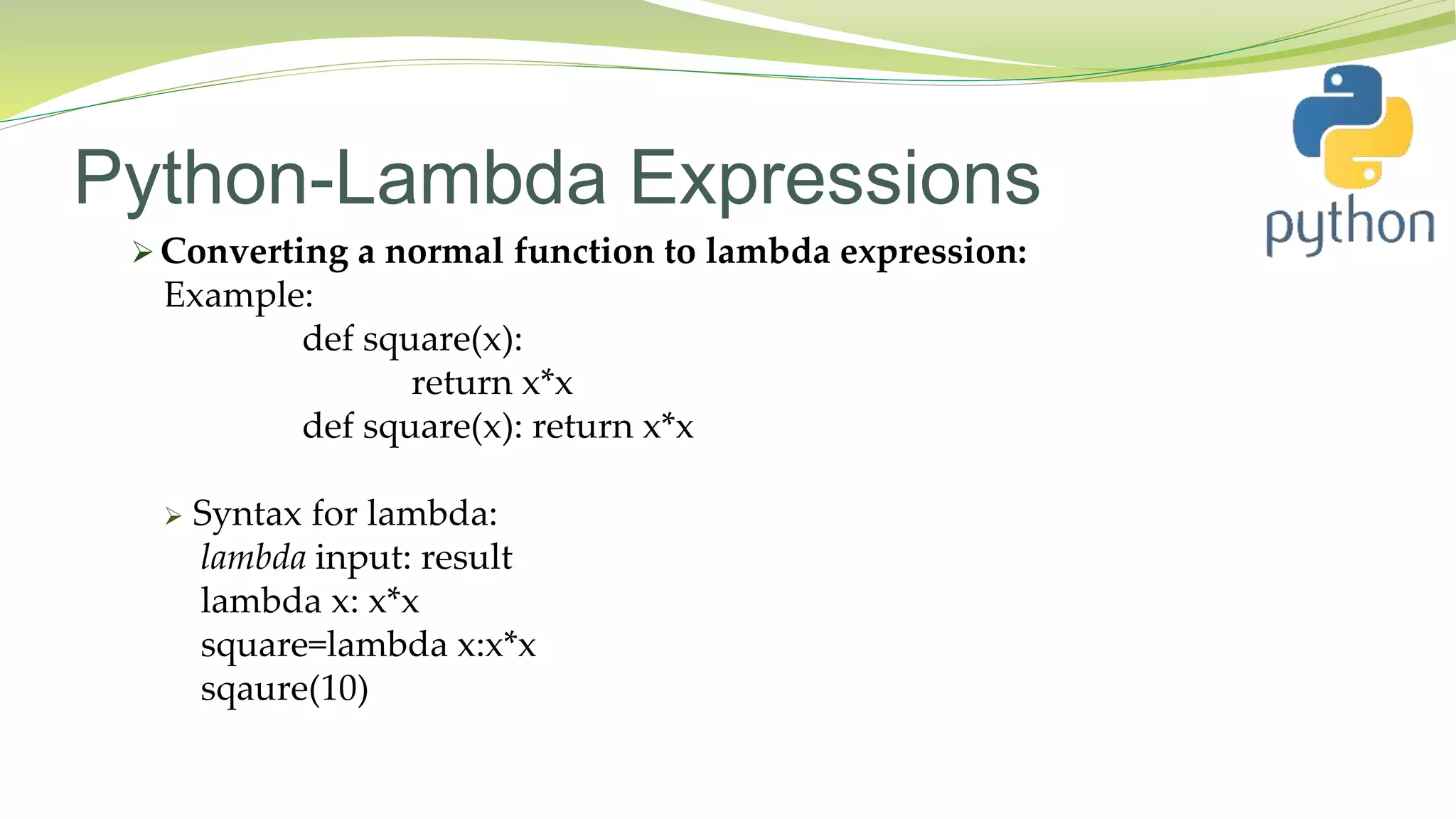 Python-Lambda Expressions
 Converting a normal function to lambda expression:
Example:
def square(x):
return x*x
def square(x): return x*x
 Syntax for lambda:
lambda input: result
lambda x: x*x
square=lambda x:x*x
sqaure(10)
 