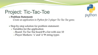Project: Tic-Tac-Toe
 Problem Statement:
Create an application in Python for 2-player Tic-Tac-Toe game.
 Step-by-step solution for problem statement:
 Variables for the application
 Board: Tic-Tac-Toe board a list with size 10
 Player Markers: ‘x’ and ‘o’ string types
 