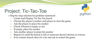 Project: Tic-Tac-Toe
 Step-by-step solution for problem statement:
1. Create and Display Tic-Tac-Toe board
2. Choose the player’s marker and player to start the game
3. Ask the player to place his marker
4. Check if board is empty or not
5. If empty, place his marker
6. Ask another player to place his marker
7. Repeat 2-6 until the board is full or someone doesn’t declare as winner
8. If no winner found, then it’s a tie and ask to restart the game.
 