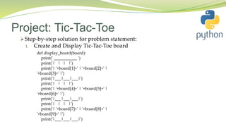 Project: Tic-Tac-Toe
 Step-by-step solution for problem statement:
1. Create and Display Tic-Tac-Toe board
def display_board(board):
print(' ___________ ')
print('| | | |')
print('| '+board[1]+' | '+board[2]+' |
'+board[3]+' |')
print('|___|___|___|')
print('| | | |')
print('| '+board[4]+' | '+board[5]+' |
'+board[6]+' |')
print('|___|___|___|')
print('| | | |')
print('| '+board[7]+' | '+board[8]+' |
'+board[9]+' |')
print('|___|___|___|')
 
