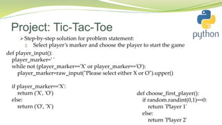 Project: Tic-Tac-Toe
 Step-by-step solution for problem statement:
2. Select player’s marker and choose the player to start the game
def player_input():
player_marker=' '
while not (player_marker=='X' or player_marker=='O'):
player_marker=raw_input("Please select either X or O").upper()
if player_marker=='X':
return ('X', 'O')
else:
return ('O', 'X')
def choose_first_player():
if random.randint(0,1)==0:
return 'Player 1'
else:
return 'Player 2'
 