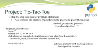 Project: Tic-Tac-Toe
 Step-by-step solution for problem statement:
3. Ask to place the marker, check the empty place and place the marker
def player_choice(board):
choice=' '
numberList='1 2 3 4 5 6 7 8 9'
while choice not in numberList.split() or not check_place(board, int(choice)):
choice=raw_input("Please enter a number between 1-9")
return int(choice)
def check_place(board, position):
return board[position]==' '
def place_marker(board, marker, position):
board[position]=marker
 