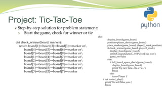 Project: Tic-Tac-Toe
 Step-by-step solution for problem statement:
5. Start the game, check for winner or tie
else:
display_board(game_board)
position=player_choice(game_board)
place_marker(game_board, player2_mark, position)
if check_winner(game_board, player2_mark):
display_board(game_board)
print('Congratulation...!!!! Player2 has won')
game_on=False
else:
if full_board_space_check(game_board):
display_board(game_board)
print('Try next time.. Its a Tie.. ')
break
else:
turn='Player 1'
if not restart_play():
print('We will Miss you..')
break
def check_winner(board, marker):
return board[1]==board[2]==board[3]==marker or
board[4]==board[5]==board[6]==marker or
board[7]==board[8]==board[9]==marker or
board[1]==board[4]==board[7]==marker or
board[2]==board[5]==board[8]==marker or
board[3]==board[6]==board[9]==marker or
board[1]==board[5]==board[9]==marker or
board[3]==board[5]==board[7]==marker
 
