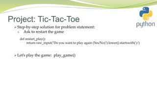 Project: Tic-Tac-Toe
 Step-by-step solution for problem statement:
6. Ask to restart the game
 Let’s play the game: play_game()
def restart_play():
return raw_input("Do you want to play again (Yes/No)").lower().startswith('y')
 