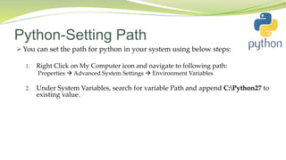 Python-Setting Path
You can set the path for python in your system using below steps:
1. Right Click on My Computer icon and navigate to following path:
Properties  Advanced System Settings  Environment Variables
2. Under System Variables, search for variable Path and append C:Python27 to
existing value.
 