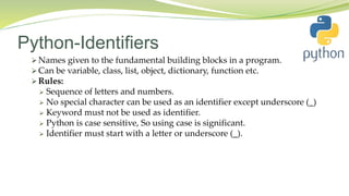 Python-Identifiers
 Names given to the fundamental building blocks in a program.
 Can be variable, class, list, object, dictionary, function etc.
 Rules:
 Sequence of letters and numbers.
 No special character can be used as an identifier except underscore (_)
 Keyword must not be used as identifier.
 Python is case sensitive, So using case is significant.
 Identifier must start with a letter or underscore (_).
 