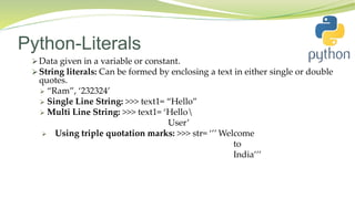 Python-Literals
 Data given in a variable or constant.
 String literals: Can be formed by enclosing a text in either single or double
quotes.
 “Ram”, ‘232324’
 Single Line String: >>> text1= “Hello”
 Multi Line String: >>> text1= ‘Hello
User’
 Using triple quotation marks: >>> str= ‘’’ Welcome
to
India’’’
 