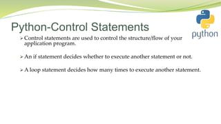Python-Control Statements
 Control statements are used to control the structure/flow of your
application program.
 An if statement decides whether to execute another statement or not.
 A loop statement decides how many times to execute another statement.
 