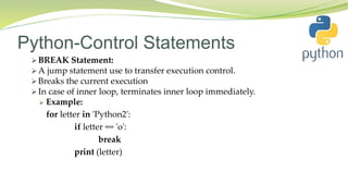 Python-Control Statements
 BREAK Statement:
 A jump statement use to transfer execution control.
 Breaks the current execution
 In case of inner loop, terminates inner loop immediately.
 Example:
for letter in 'Python2':
if letter == 'o':
break
print (letter)
 