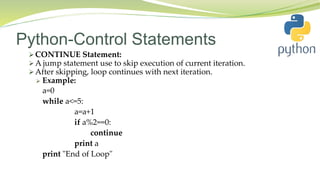 Python-Control Statements
 CONTINUE Statement:
 A jump statement use to skip execution of current iteration.
 After skipping, loop continues with next iteration.
 Example:
a=0
while a<=5:
a=a+1
if a%2==0:
continue
print a
print "End of Loop"
 