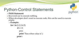 Python-Control Statements
 PASS Statement:
 Keyword use to execute nothing.
 When developer don’t want to execute code, this can be used to execute
empty.
 Example:
for i in [1,2,3,4,5]:
if i==3:
pass
print "Pass when value is",i
print i
 