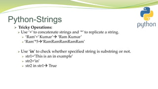 Python-Strings
 Tricky Operations:
 Use ‘+’ to concatenate strings and ‘*’ to replicate a string.
 ‘Ram’+’ Kumar’ ‘Ram Kumar’
 ‘Ram’*5‘RamRamRamRamRam’
 Use ‘in’ to check whether specified string is substring or not.
 str1=‘This is an in example’
 str2=‘in’
 str2 in str1 True
 