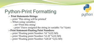Python-Print Formatting
 Print Statements-Strings:
 print ‘This string will be printed’
 When using variables:
 str=‘Print this string’
 print ‘I have assigned the string in variable: %s’ %(str)
 Print Statement-Floating Point Numbers:
 print ‘Floating point Number: %f’ %(12.345)
 print ‘Floating point Number: %1.2f’ %(12.345)
 print ‘Floating point Number: %20.2f’ %(12.345)
 