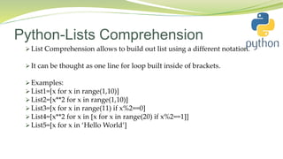 Python-Lists Comprehension
 List Comprehension allows to build out list using a different notation.
 It can be thought as one line for loop built inside of brackets.
 Examples:
 List1=[x for x in range(1,10)]
 List2=[x**2 for x in range(1,10)]
 List3=[x for x in range(11) if x%2==0]
 List4=[x**2 for x in [x for x in range(20) if x%2==1]]
 List5=[x for x in ‘Hello World’]
 