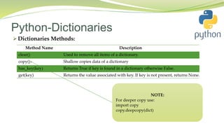 Python-Dictionaries
 Dictionaries Methods:
Method Name Description
clear() Used to remove all items of a dictionary.
copy() Shallow copies data of a dictionary
has_key(key) Returns True if key is found in a dictionary otherwise False.
get(key) Returns the value associated with key. If key is not present, returns None.
 