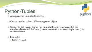 Python-Tuples
 A sequence of immutable objects.
 Can be used to collect different types of object.
 Similar to list, except tuples has immutable objects whereas list has
mutable objects and list uses [] to enclose objects whereas tuple uses () to
enclose objects.
 Example:
 tuple1=(1,2,3)
 