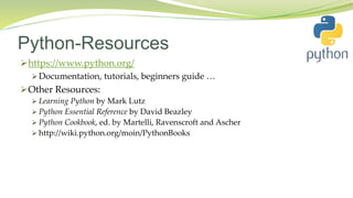Python-Resources
https://www.python.org/
 Documentation, tutorials, beginners guide …
Other Resources:
 Learning Python by Mark Lutz
 Python Essential Reference by David Beazley
 Python Cookbook, ed. by Martelli, Ravenscroft and Ascher
 http://wiki.python.org/moin/PythonBooks
 