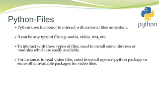 Python-Files
 Python uses file object to interact with external files on system.
 It can be any type of file e.g. audio, video, text, etc.
 To interact with these types of files, need to install some libraries or
modules which are easily available.
 For instance, to read video files, need to install opencv-python package or
some other available packages for video files.
 