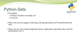 Python-Sets
 Examples:
 d=set() # Creates an empty set
 d={1,2,3}
 Since sets do not support indexing, slicing operation can’t be performed on
sets.
 Since sets do not contain duplicate items, replication operation also can’t be
performed. (via *)
 