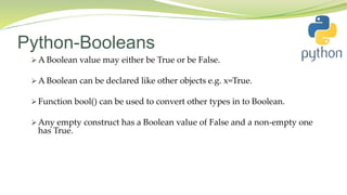 Python-Booleans
 A Boolean value may either be True or be False.
 A Boolean can be declared like other objects e.g. x=True.
 Function bool() can be used to convert other types in to Boolean.
 Any empty construct has a Boolean value of False and a non-empty one
has True.
 