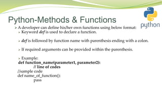 Python-Methods & Functions
 A developer can define his/her own functions using below format:
 Keyword def is used to declare a function.
 def is followed by function name with parenthesis ending with a colon.
 If required arguments can be provided within the parenthesis.
 Example:
def function_name(parameter1, parameter2):
// line of codes
//sample code
def name_of_function():
pass
 