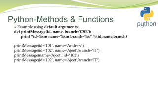 Python-Methods & Functions
 Example using default arguments:
def printMessage(id, name, branch=‘CSE’):
print “id=%sn name=%sn branch=%s” %(id,name,branch)
printMessage(id=‘101’, name=‘Andrew’)
printMessage(id=‘102’, name=‘Ajeet’,branch=‘IT’)
printMessage(name=‘Ajeet’, id=‘102’)
printMessage(id=‘102’, name=‘Ajeet’,branch=‘IT’)
 