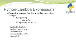 Python-Lambda Expressions
 Converting a normal function to lambda expression:
Example:
def square(x):
return x*x
def square(x): return x*x
 Syntax for lambda:
lambda input: result
lambda x: x*x
square=lambda x:x*x
sqaure(10)
 
