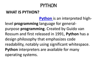 PYTHON
WHAT IS PYTHON?
Python is an interpreted high-
level programming language for general-
purpose programming. Created by Guido van
Rossum and first released in 1991, Python has a
design philosophy that emphasizes code
readability, notably using significant whitespace.
Python interpreters are available for many
operating systems.
 
