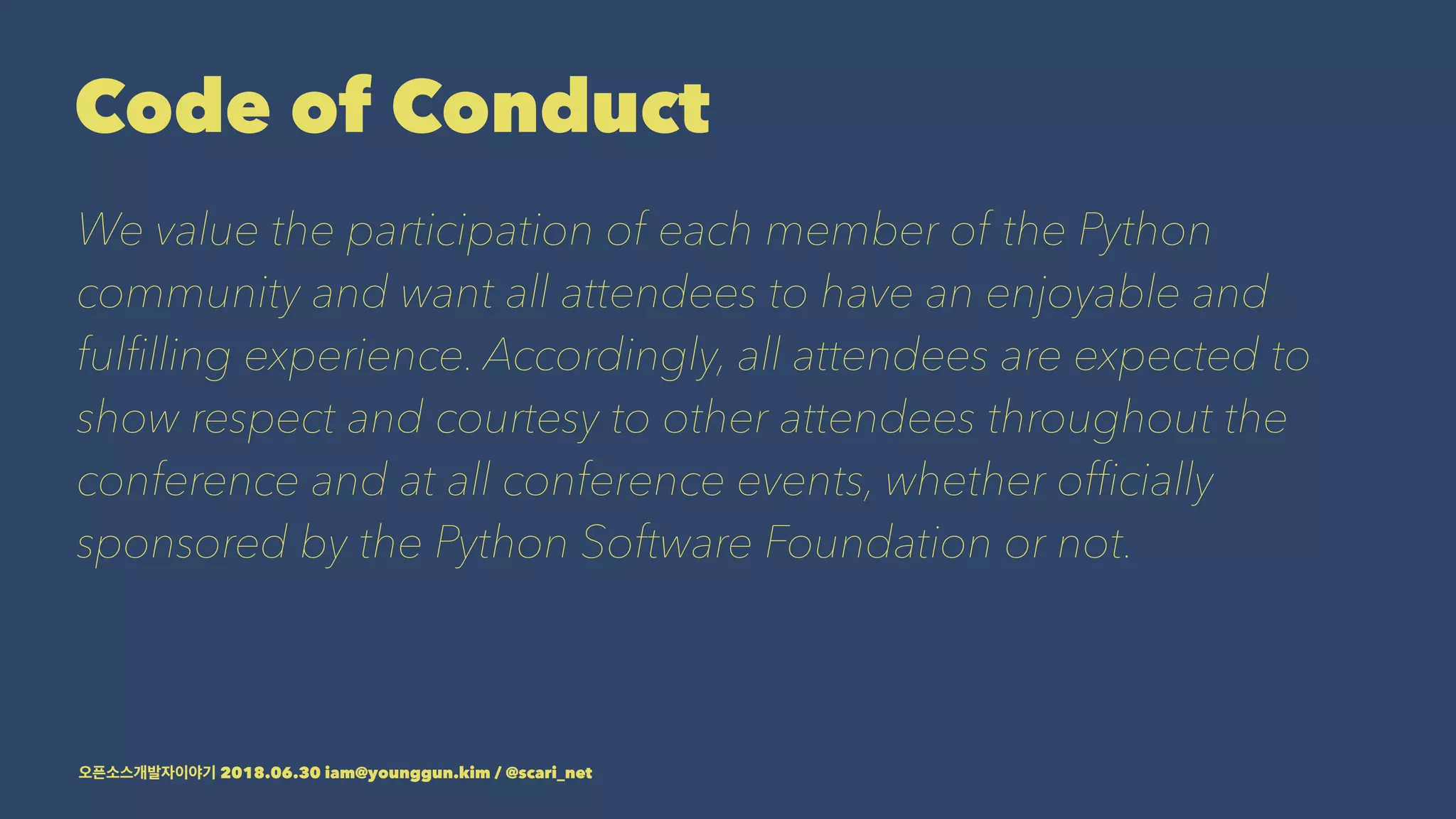 Code of Conduct
We value the participation of each member of the Python
community and want all attendees to have an enjoyable and
fulﬁlling experience. Accordingly, all attendees are expected to
show respect and courtesy to other attendees throughout the
conference and at all conference events, whether ofﬁcially
sponsored by the Python Software Foundation or not.
2018.06.30 iam@younggun.kim / @scari_net
 