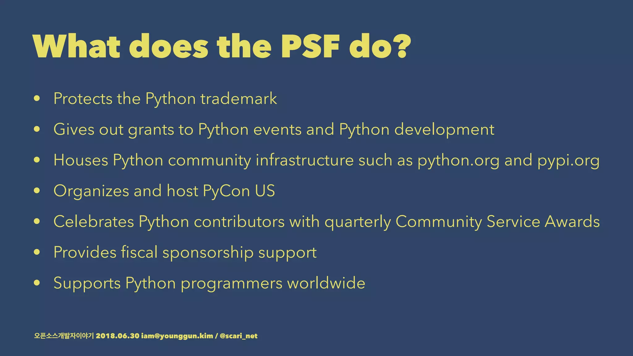 What does the PSF do?
• Protects the Python trademark
• Gives out grants to Python events and Python development
• Houses Python community infrastructure such as python.org and pypi.org
• Organizes and host PyCon US
• Celebrates Python contributors with quarterly Community Service Awards
• Provides ﬁscal sponsorship support
• Supports Python programmers worldwide
2018.06.30 iam@younggun.kim / @scari_net
 