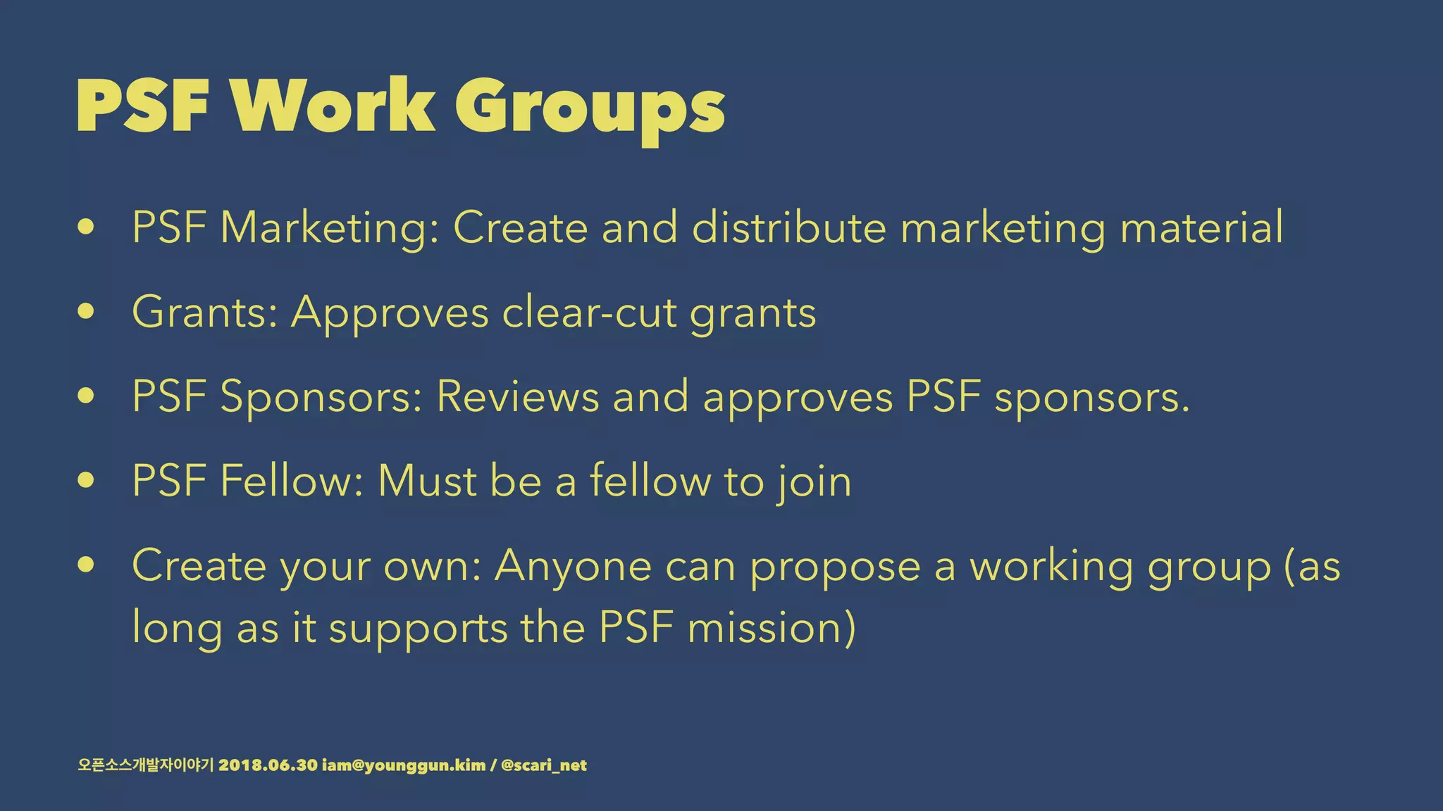 PSF Work Groups
• PSF Marketing: Create and distribute marketing material
• Grants: Approves clear-cut grants
• PSF Sponsors: Reviews and approves PSF sponsors.
• PSF Fellow: Must be a fellow to join
• Create your own: Anyone can propose a working group (as
long as it supports the PSF mission)
2018.06.30 iam@younggun.kim / @scari_net
 