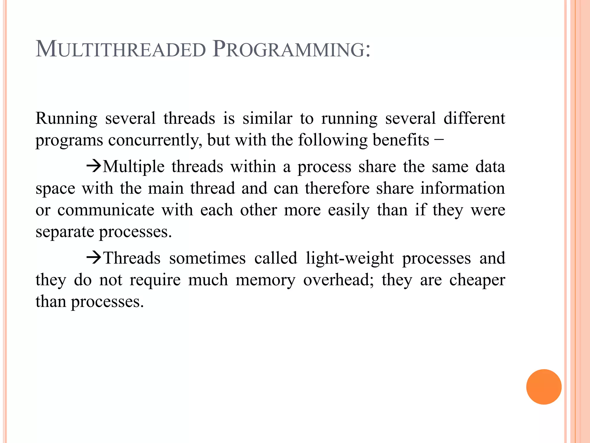MULTITHREADED PROGRAMMING:
Running several threads is similar to running several different
programs concurrently, but with the following benefits −
Multiple threads within a process share the same data
space with the main thread and can therefore share information
or communicate with each other more easily than if they were
separate processes.
Threads sometimes called light-weight processes and
they do not require much memory overhead; they are cheaper
than processes.
 
