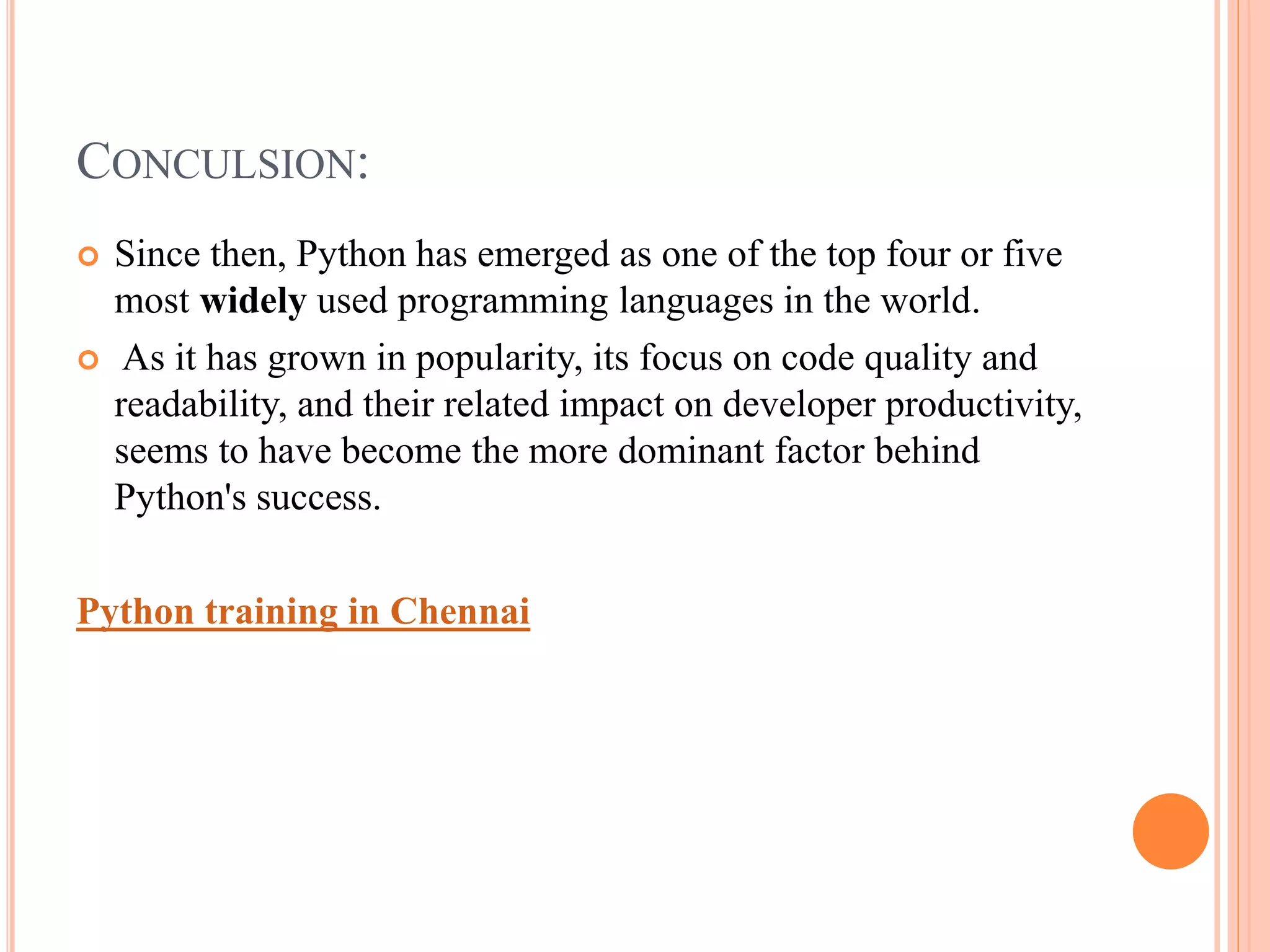 CONCULSION:
 Since then, Python has emerged as one of the top four or five
most widely used programming languages in the world.
 As it has grown in popularity, its focus on code quality and
readability, and their related impact on developer productivity,
seems to have become the more dominant factor behind
Python's success.
Python training in Chennai
 