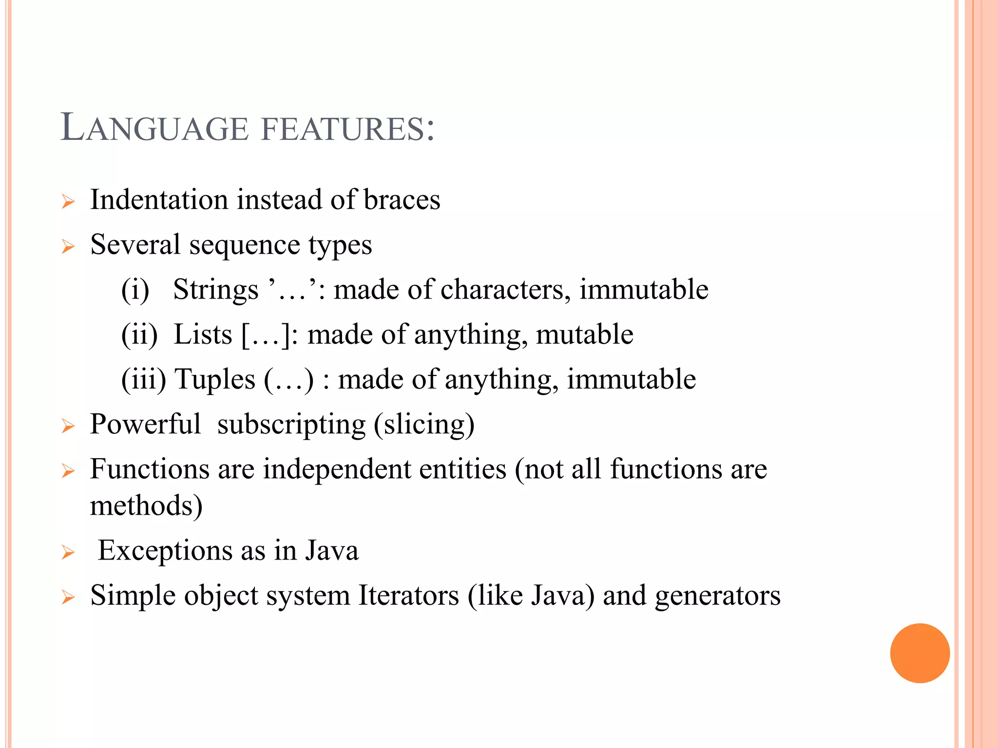 LANGUAGE FEATURES:
 Indentation instead of braces
 Several sequence types
(i) Strings ’…’: made of characters, immutable
(ii) Lists […]: made of anything, mutable
(iii) Tuples (…) : made of anything, immutable
 Powerful subscripting (slicing)
 Functions are independent entities (not all functions are
methods)
 Exceptions as in Java
 Simple object system Iterators (like Java) and generators
 