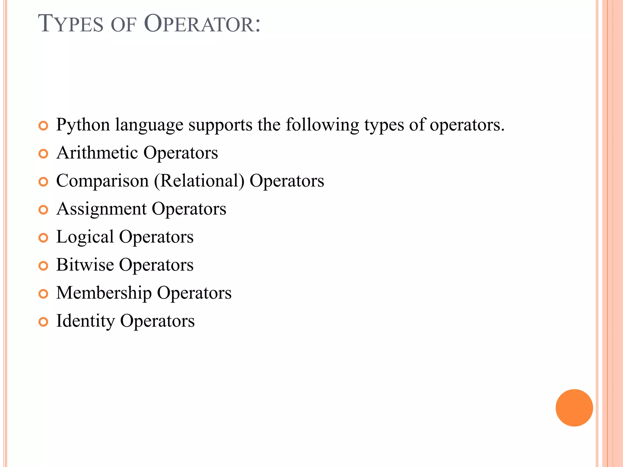 TYPES OF OPERATOR:
 Python language supports the following types of operators.
 Arithmetic Operators
 Comparison (Relational) Operators
 Assignment Operators
 Logical Operators
 Bitwise Operators
 Membership Operators
 Identity Operators
 