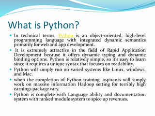 What is Python?
 In technical terms, Python is an object-oriented, high-level
programming language with integrated dynamic semantics
primarily for web and app development.
 It is extremely attractive in the field of Rapid Application
Development because it offers dynamic typing and dynamic
binding options. Python is relatively simple, so it's easy to learn
since it requires a unique syntax that focuses on readability.
 Python will simply run on varied systems like Linux, windows,
and Mac.
 when the completion of Python training, aspirants will simply
work on massive information Hadoop setting for terribly high
earnings package vary.
 Python is complete with Language ability and documentation
system with ranked module system to spice up revenues.
 