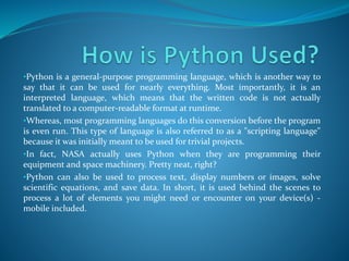 •Python is a general-purpose programming language, which is another way to
say that it can be used for nearly everything. Most importantly, it is an
interpreted language, which means that the written code is not actually
translated to a computer-readable format at runtime.
•Whereas, most programming languages do this conversion before the program
is even run. This type of language is also referred to as a "scripting language"
because it was initially meant to be used for trivial projects.
•In fact, NASA actually uses Python when they are programming their
equipment and space machinery. Pretty neat, right?
•Python can also be used to process text, display numbers or images, solve
scientific equations, and save data. In short, it is used behind the scenes to
process a lot of elements you might need or encounter on your device(s) -
mobile included.
 