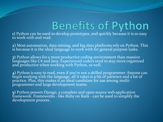 1) Python can be used to develop prototypes, and quickly because it is so easy
to work with and read.
2) Most automation, data mining, and big data platforms rely on Python. This
is because it is the ideal language to work with for general purpose tasks.
3) Python allows for a more productive coding environment than massive
languages like C# and Java. Experienced coders tend to stay more organized
and productive when working with Python, as well.
4) Python is easy to read, even if you're not a skilled programmer. Anyone can
begin working with the language, all it takes is a bit of patience and a lot of
practice. Plus, this makes it an ideal candidate for use among multi-
programmer and large development teams.
5) Python powers Django, a complete and open source web application
framework. Frameworks - like Ruby on Rails - can be used to simplify the
development process.
 