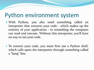 Python environment system
 With Python, you also need something called an
interpreter that converts your code - which makes up the
entirety of your application - to something the computer
can read and execute. Without this interpreter, you'll have
no way to run your code.
 To convert your code, you must first use a Python shell,
which calls upon the interpreter through something called
a "bang" line.
 