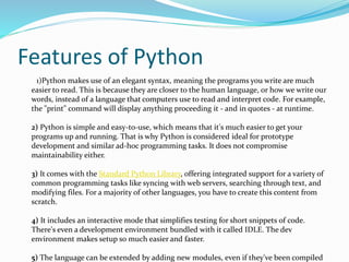 Features of Python
1)Python makes use of an elegant syntax, meaning the programs you write are much
easier to read. This is because they are closer to the human language, or how we write our
words, instead of a language that computers use to read and interpret code. For example,
the "print" command will display anything proceeding it - and in quotes - at runtime.
2) Python is simple and easy-to-use, which means that it's much easier to get your
programs up and running. That is why Python is considered ideal for prototype
development and similar ad-hoc programming tasks. It does not compromise
maintainability either.
3) It comes with the Standard Python Library, offering integrated support for a variety of
common programming tasks like syncing with web servers, searching through text, and
modifying files. For a majority of other languages, you have to create this content from
scratch.
4) It includes an interactive mode that simplifies testing for short snippets of code.
There's even a development environment bundled with it called IDLE. The dev
environment makes setup so much easier and faster.
5) The language can be extended by adding new modules, even if they've been compiled
 