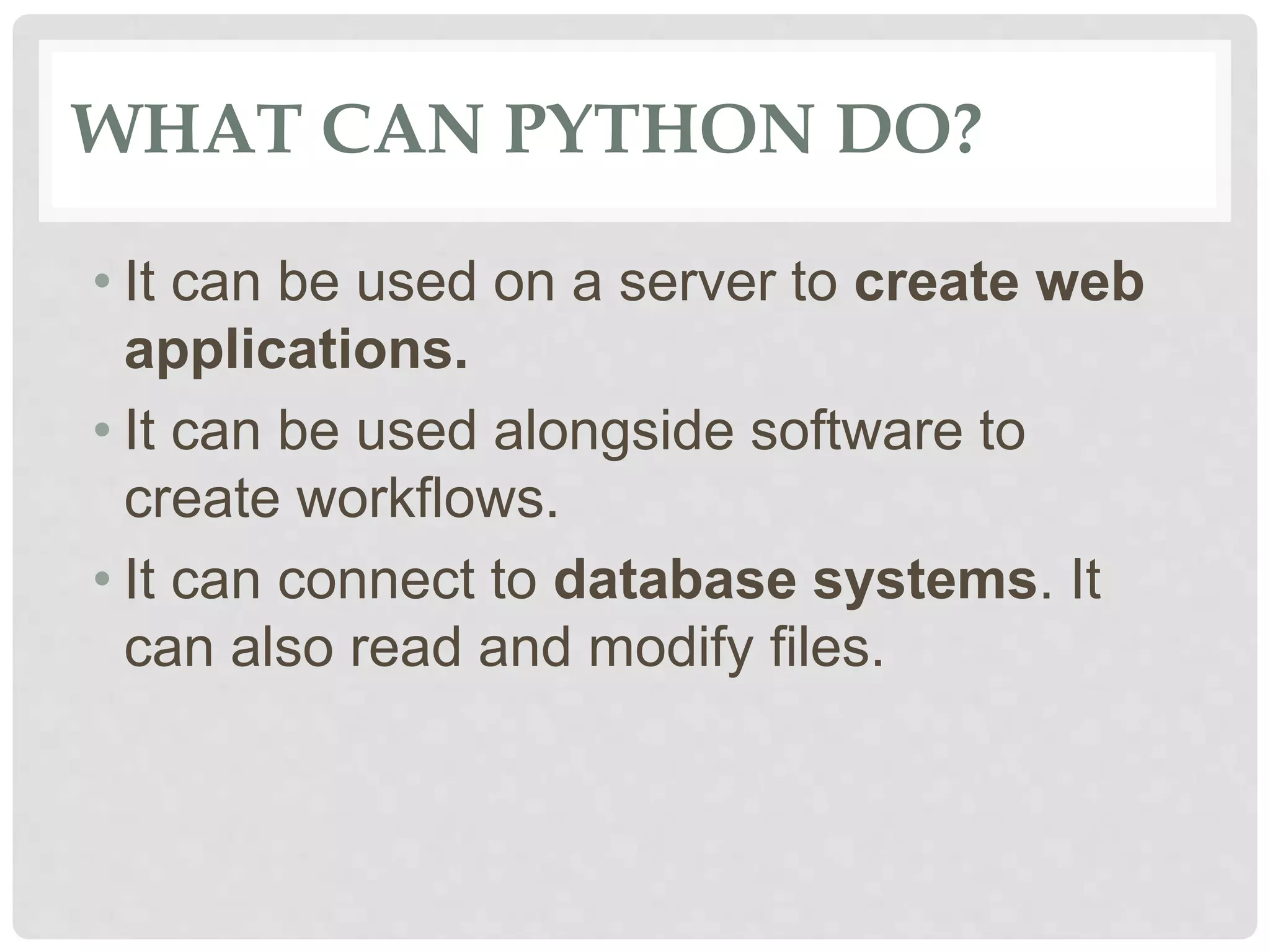 WHAT CAN PYTHON DO? • It can be used on a server to create web applications. • It can be used alongside software to create workflows. • It can connect to database systems. It can also read and modify files. 