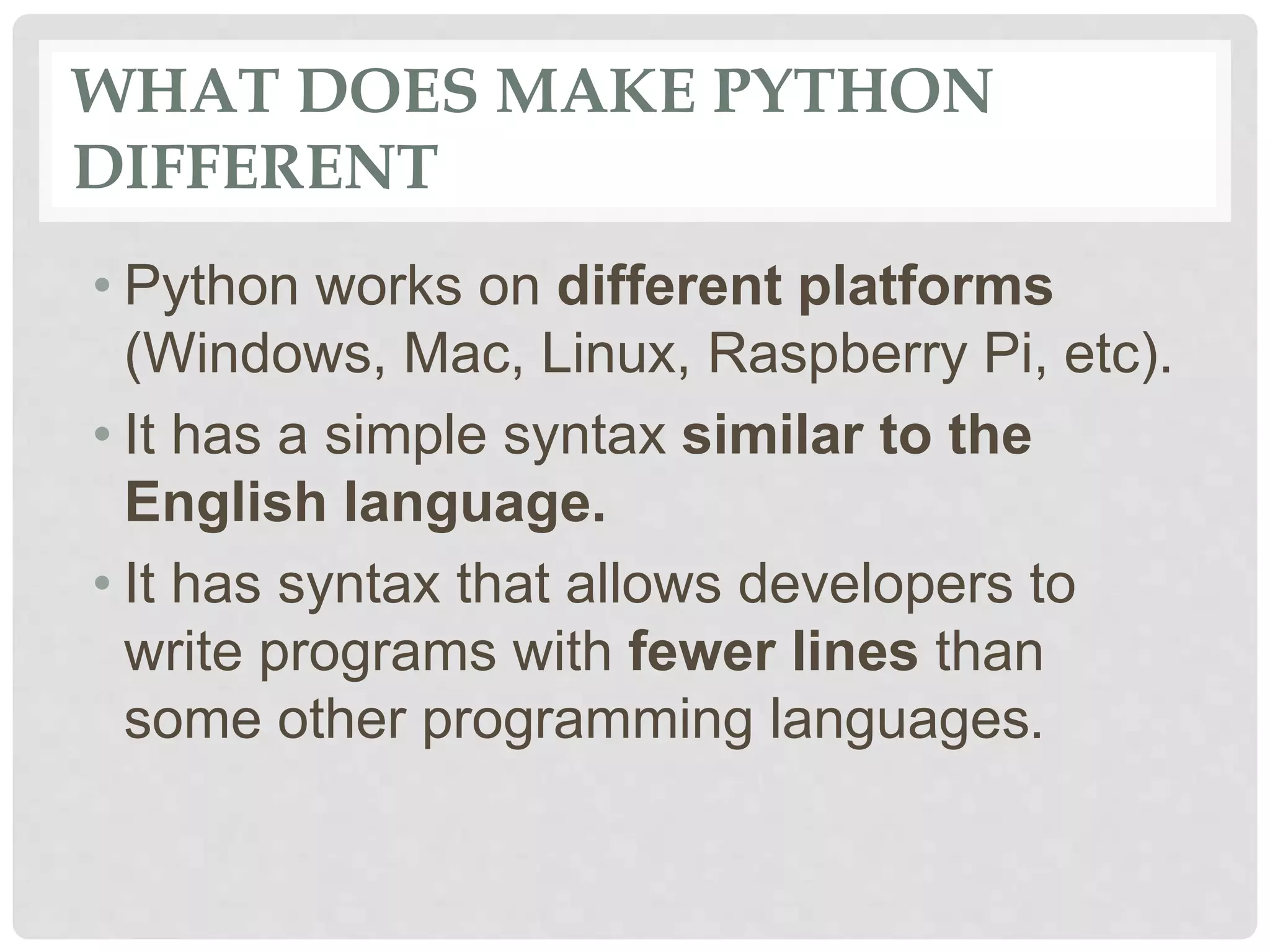 WHAT DOES MAKE PYTHON DIFFERENT • Python works on different platforms (Windows, Mac, Linux, Raspberry Pi, etc). • It has a simple syntax similar to the English language. • It has syntax that allows developers to write programs with fewer lines than some other programming languages. 