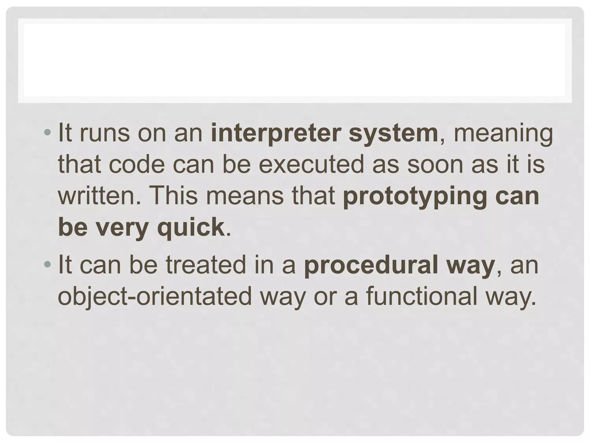 • It runs on an interpreter system, meaning that code can be executed as soon as it is written. This means that prototyping can be very quick. • It can be treated in a procedural way, an object-orientated way or a functional way. 