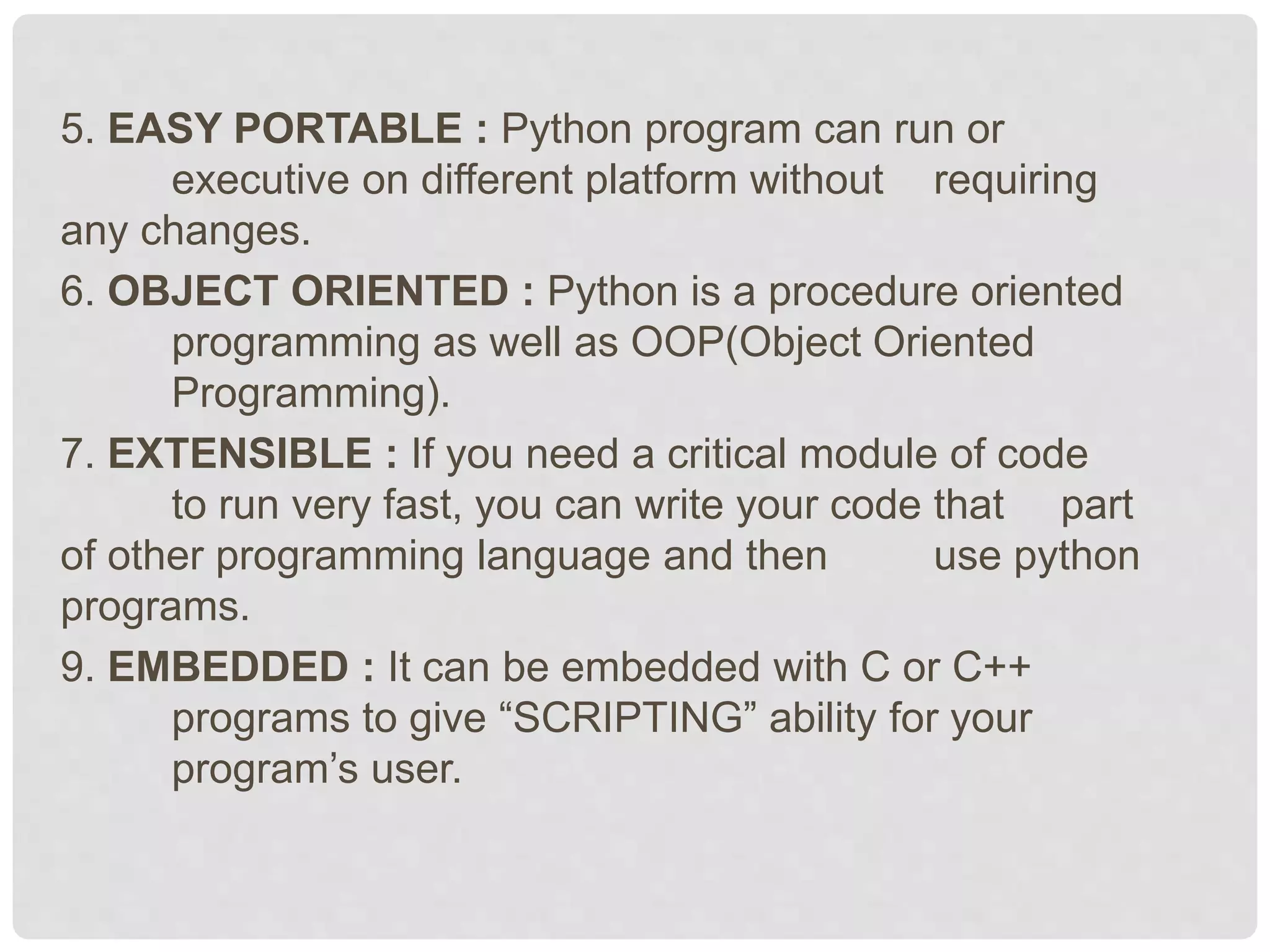 5. EASY PORTABLE : Python program can run or executive on different platform without requiring any changes. 6. OBJECT ORIENTED : Python is a procedure oriented programming as well as OOP(Object Oriented Programming). 7. EXTENSIBLE : If you need a critical module of code to run very fast, you can write your code that part of other programming language and then use python programs. 9. EMBEDDED : It can be embedded with C or C++ programs to give “SCRIPTING” ability for your program’s user. 