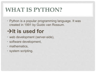 WHAT IS PYTHON?
• Python is a popular programming language. It was
created in 1991 by Guido van Rossum.
It is used for
• ...