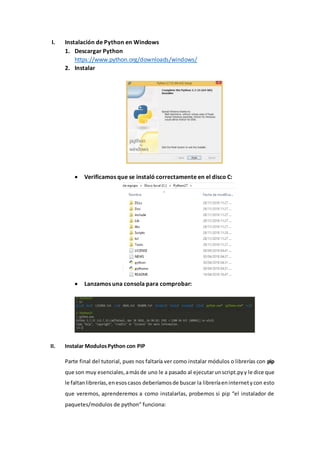 I. Instalación de Python en Windows
1. Descargar Python
https://www.python.org/downloads/windows/
2. Instalar
 Verificamos que se instaló correctamente en el disco C:
 Lanzamos una consola para comprobar:
II. Instalar ModulosPython con PIP
Parte final del tutorial, pues nos faltaría ver como instalar módulos o librerías con pip
que son muy esenciales,amásde uno le a pasado al ejecutarunscript.pyy le dice que
le faltanlibrerías,enesoscasos deberíamosde buscar la libreríaeninternetycon esto
que veremos, aprenderemos a como instalarlas, probemos si pip “el instalador de
paquetes/modulos de python” funciona:
 