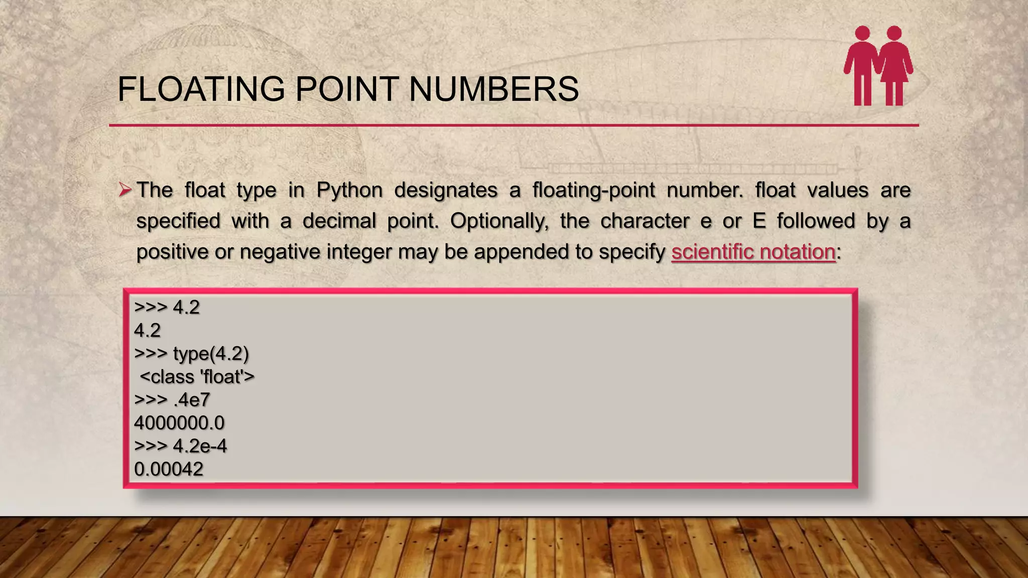 FLOATING POINT NUMBERS
The float type in Python designates a floating-point number. float values are
specified with a decimal point. Optionally, the character e or E followed by a
positive or negative integer may be appended to specify scientific notation:
>>> 4.2
4.2
>>> type(4.2)
<class 'float'>
>>> .4e7
4000000.0
>>> 4.2e-4
0.00042
 
