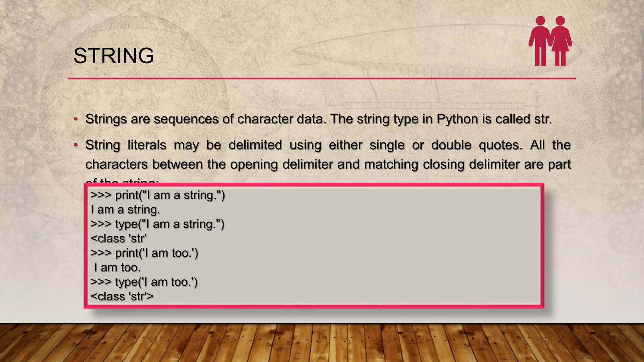 STRING
• Strings are sequences of character data. The string type in Python is called str.
• String literals may be delimited using either single or double quotes. All the
characters between the opening delimiter and matching closing delimiter are part
of the string:
>>> print("I am a string.")
I am a string.
>>> type("I am a string.")
<class 'str‘
>>> print('I am too.')
I am too.
>>> type('I am too.')
<class 'str'>
 