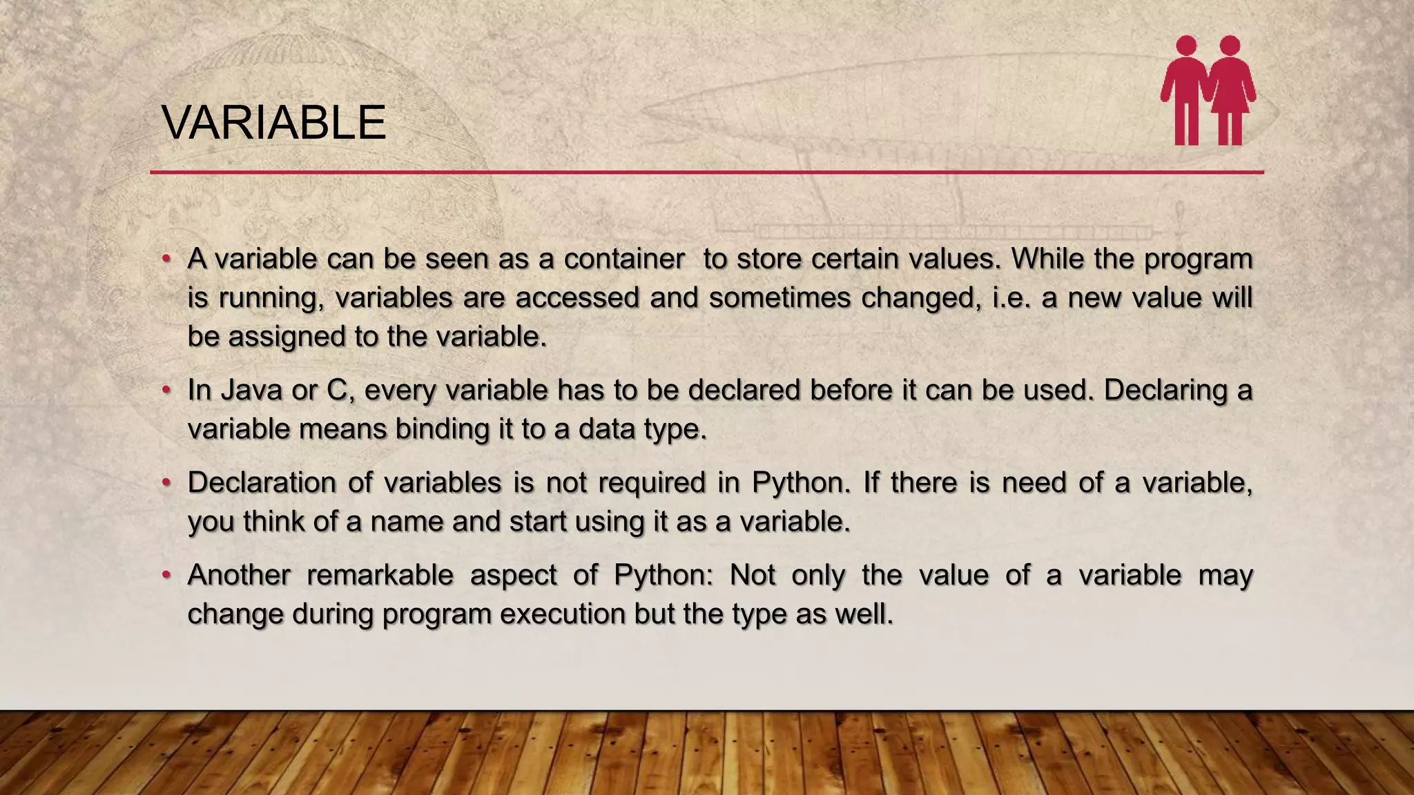 VARIABLE
• A variable can be seen as a container to store certain values. While the program
is running, variables are accessed and sometimes changed, i.e. a new value will
be assigned to the variable.
• In Java or C, every variable has to be declared before it can be used. Declaring a
variable means binding it to a data type.
• Declaration of variables is not required in Python. If there is need of a variable,
you think of a name and start using it as a variable.
• Another remarkable aspect of Python: Not only the value of a variable may
change during program execution but the type as well.
 