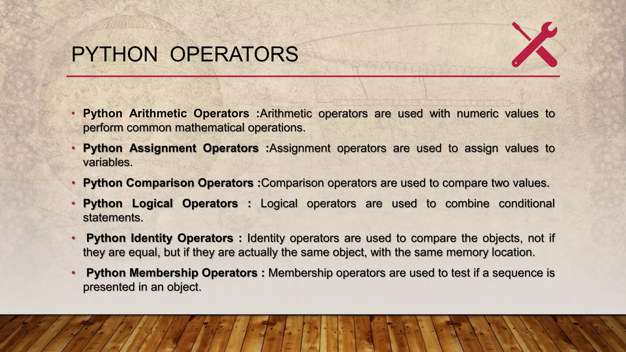 PYTHON OPERATORS
• Python Arithmetic Operators :Arithmetic operators are used with numeric values to
perform common mathematical operations.
• Python Assignment Operators :Assignment operators are used to assign values to
variables.
• Python Comparison Operators :Comparison operators are used to compare two values.
• Python Logical Operators : Logical operators are used to combine conditional
statements.
• Python Identity Operators : Identity operators are used to compare the objects, not if
they are equal, but if they are actually the same object, with the same memory location.
• Python Membership Operators : Membership operators are used to test if a sequence is
presented in an object.
 